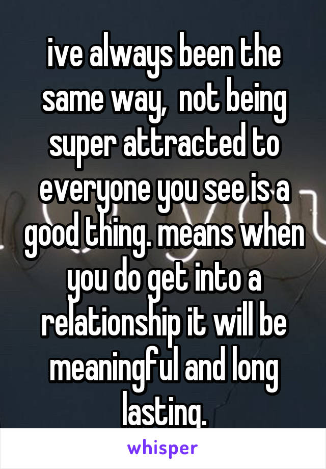 ive always been the same way,  not being super attracted to everyone you see is a good thing. means when you do get into a relationship it will be meaningful and long lasting.