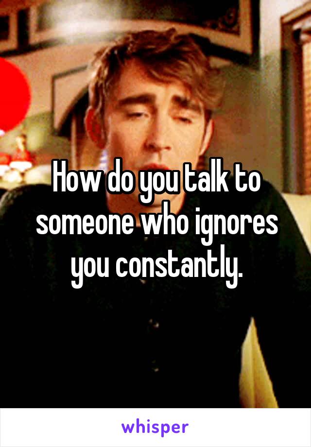 How do you talk to someone who ignores you constantly.