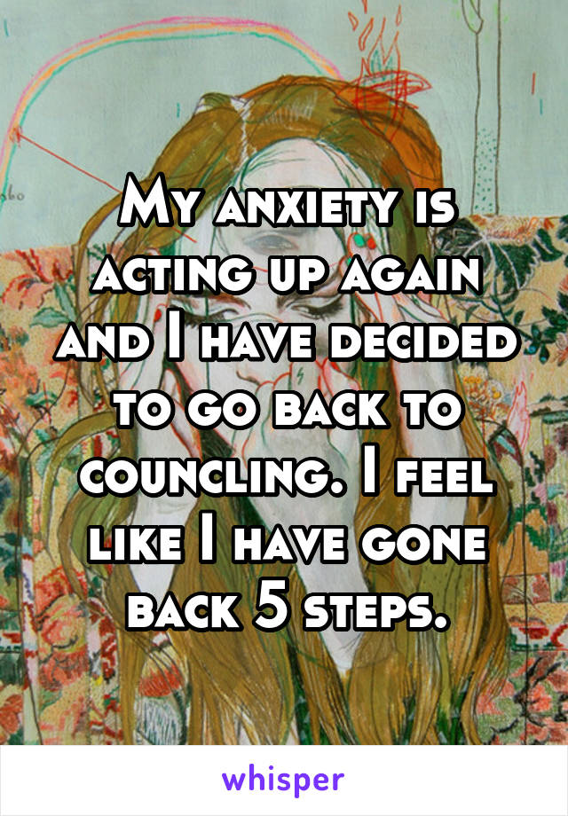 My anxiety is acting up again and I have decided to go back to councling. I feel like I have gone back 5 steps.