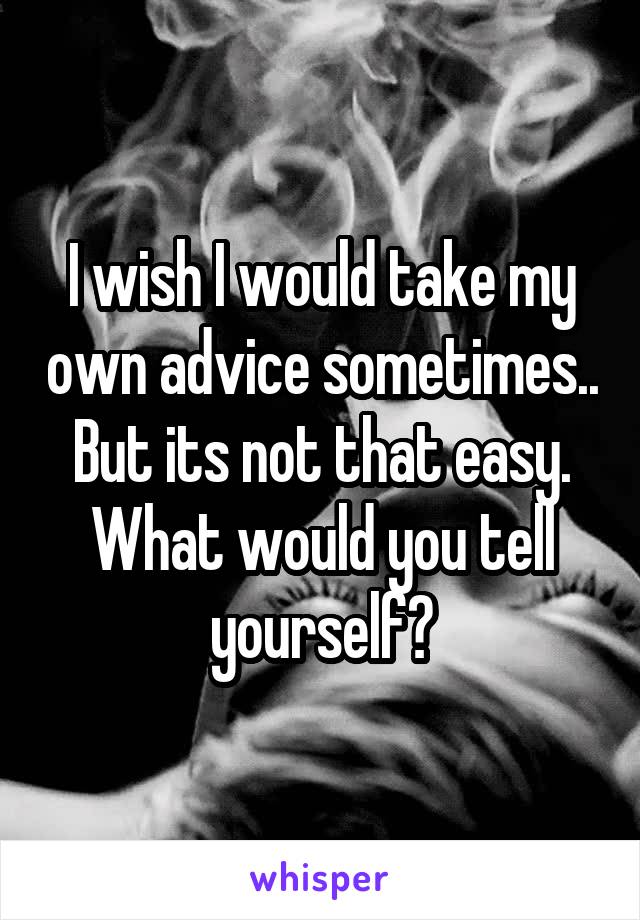 I wish I would take my own advice sometimes.. But its not that easy. What would you tell yourself?