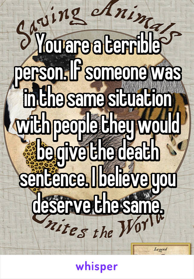 You are a terrible person. If someone was in the same situation with people they would be give the death sentence. I believe you deserve the same.
