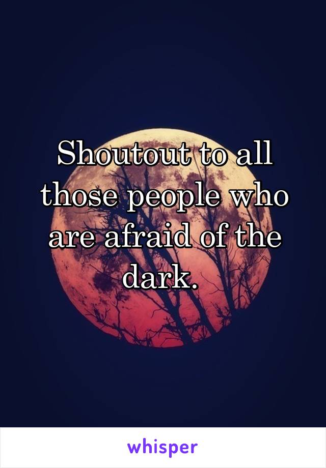 Shoutout to all those people who are afraid of the dark. 
