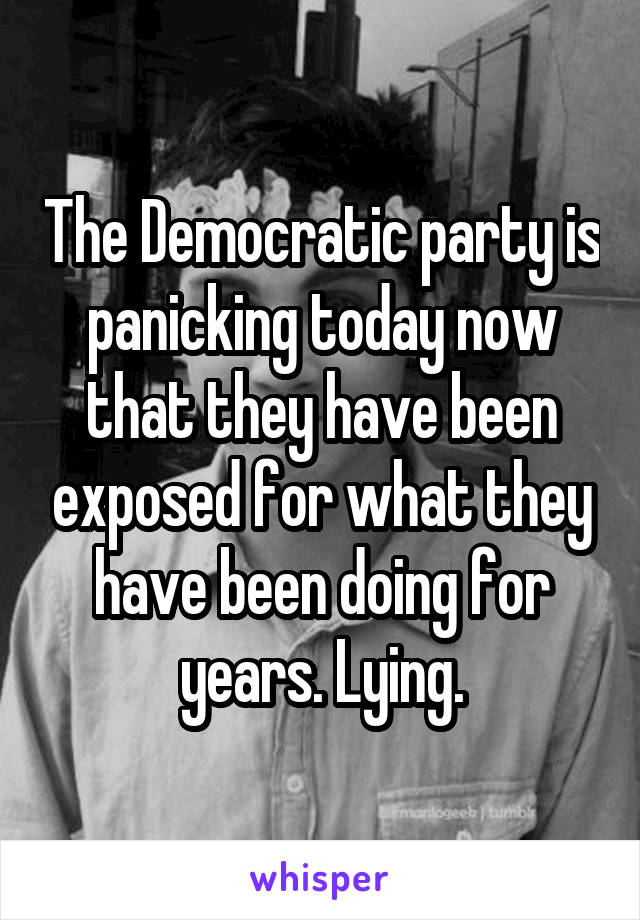 The Democratic party is panicking today now that they have been exposed for what they have been doing for years. Lying.