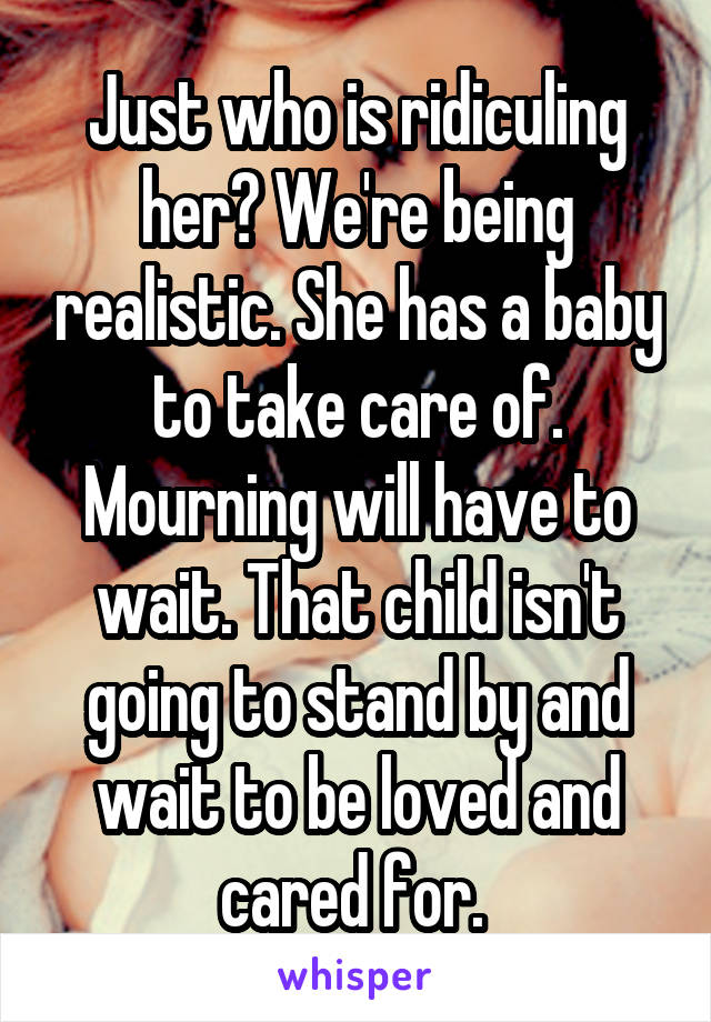 Just who is ridiculing her? We're being realistic. She has a baby to take care of. Mourning will have to wait. That child isn't going to stand by and wait to be loved and cared for. 