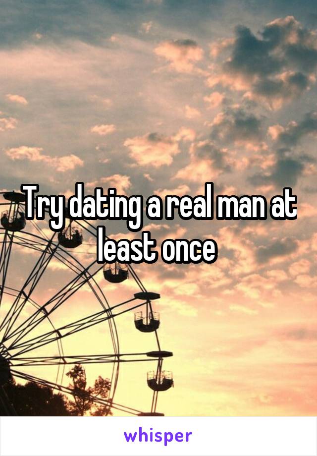 Try dating a real man at least once 