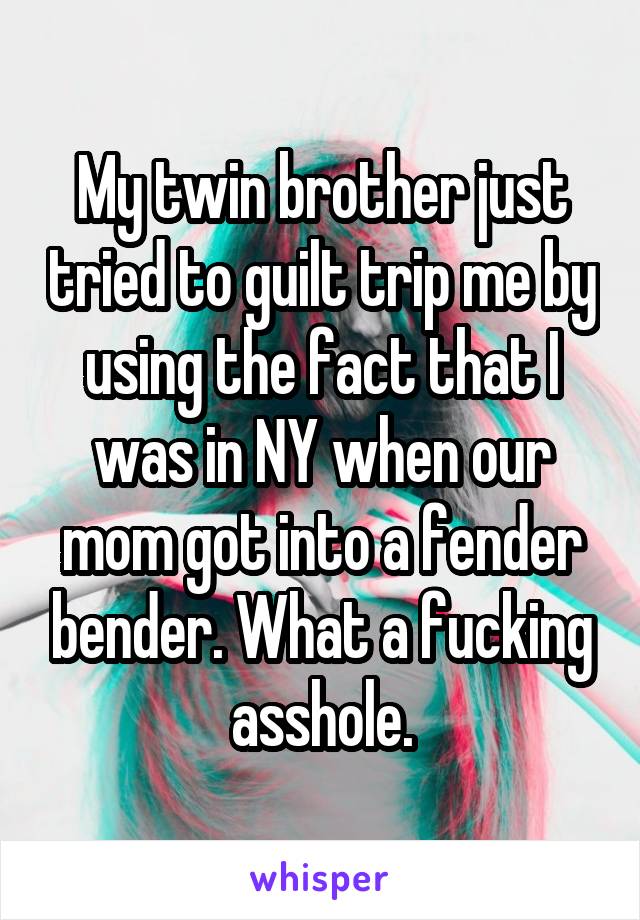 My twin brother just tried to guilt trip me by using the fact that I was in NY when our mom got into a fender bender. What a fucking asshole.