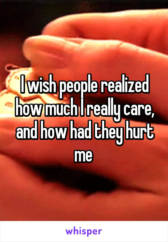 I wish people realized how much I really care, and how had they hurt me 