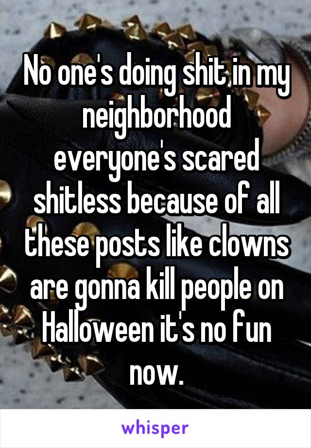 No one's doing shit in my neighborhood everyone's scared shitless because of all these posts like clowns are gonna kill people on Halloween it's no fun now.