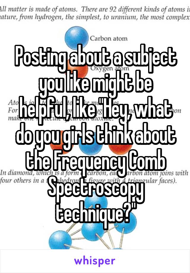 Posting about a subject you like might be helpful, like "Hey, what do you girls think about the Frequency Comb Spectroscopy technique?"