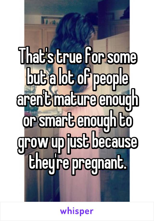 That's true for some but a lot of people aren't mature enough or smart enough to grow up just because they're pregnant.