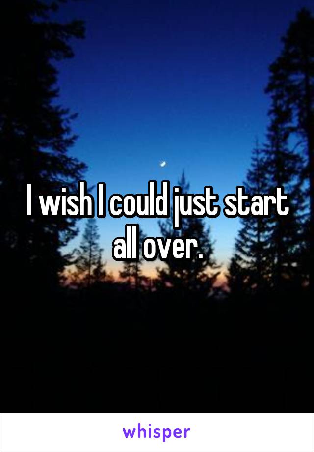 I wish I could just start all over.