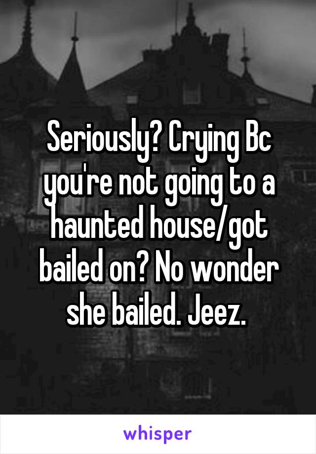 Seriously? Crying Bc you're not going to a haunted house/got bailed on? No wonder she bailed. Jeez. 