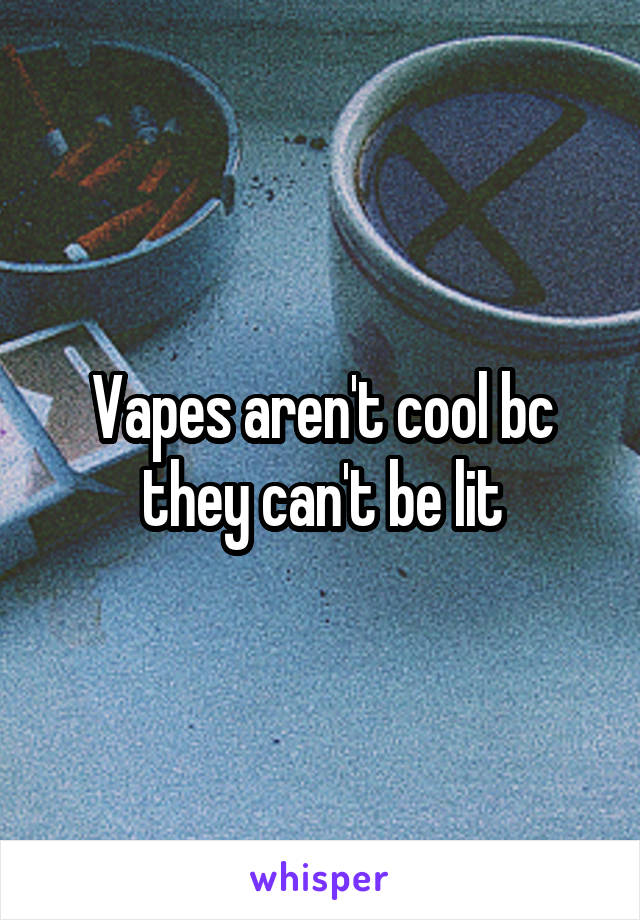 Vapes aren't cool bc they can't be lit