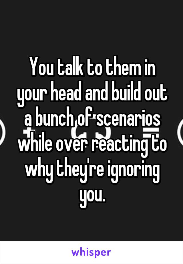 You talk to them in your head and build out a bunch of scenarios while over reacting to why they're ignoring you.
