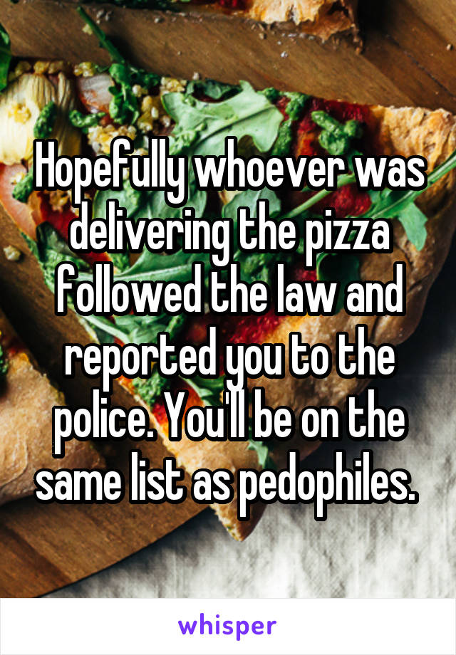 Hopefully whoever was delivering the pizza followed the law and reported you to the police. You'll be on the same list as pedophiles. 