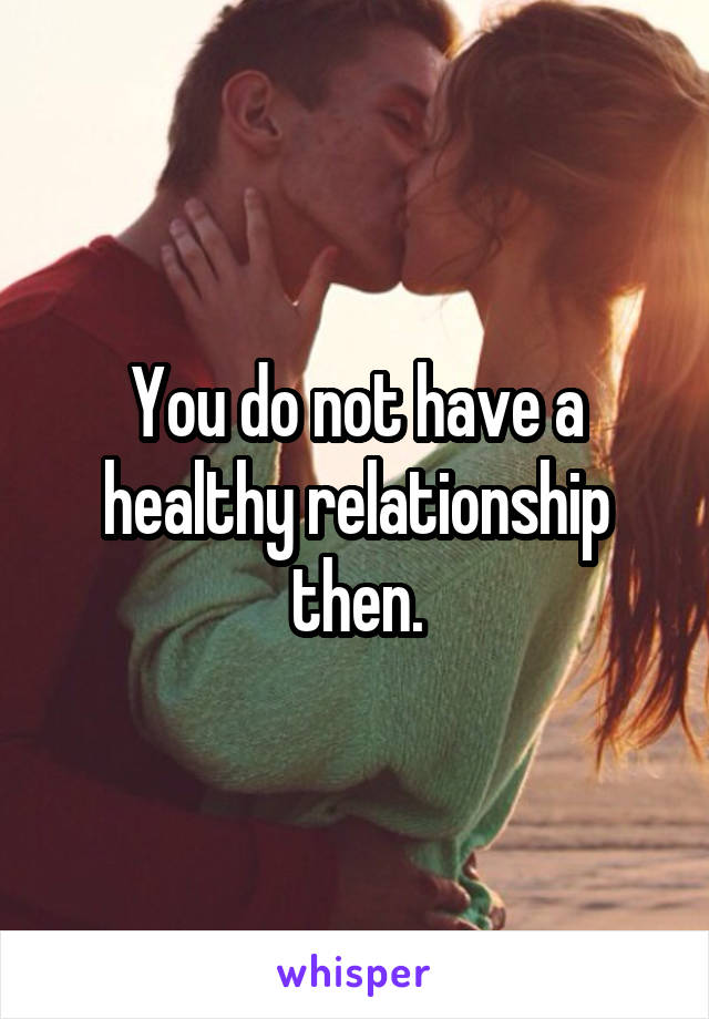 You do not have a healthy relationship then.