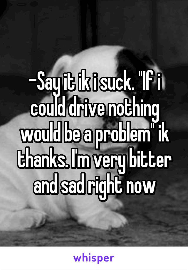 -Say it ik i suck. "If i could drive nothing would be a problem" ik thanks. I'm very bitter and sad right now