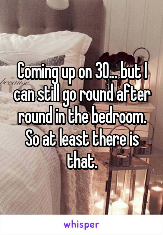 Coming up on 30... but I can still go round after round in the bedroom. So at least there is that.