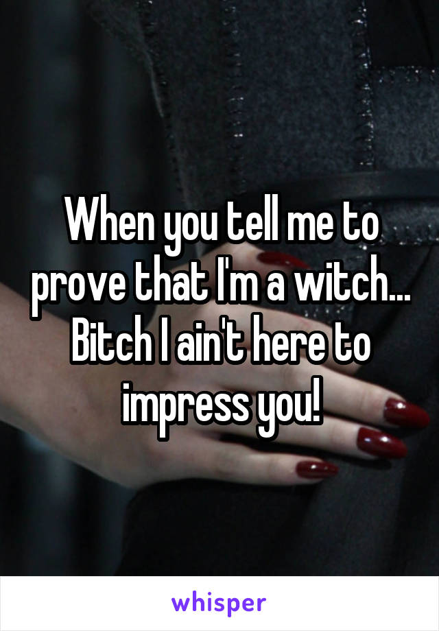 When you tell me to prove that I'm a witch...
Bitch I ain't here to impress you!