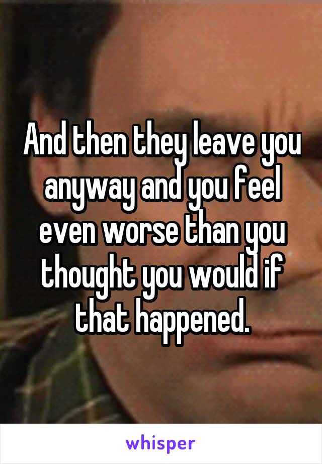 And then they leave you anyway and you feel even worse than you thought you would if that happened.