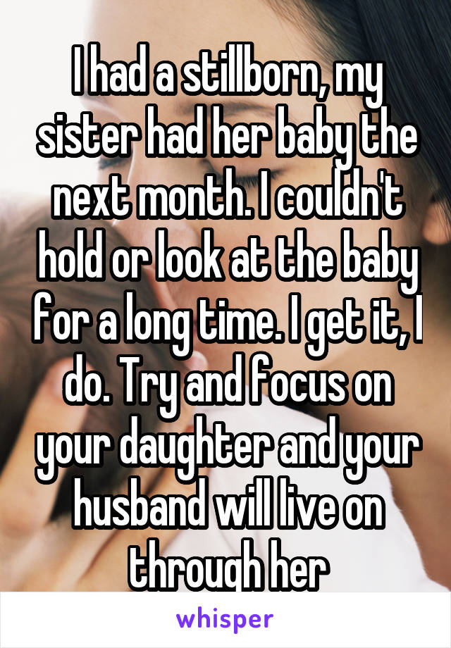 I had a stillborn, my sister had her baby the next month. I couldn't hold or look at the baby for a long time. I get it, I do. Try and focus on your daughter and your husband will live on through her