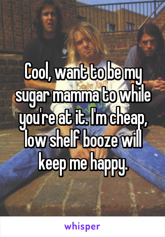 Cool, want to be my sugar mamma to while you're at it. I'm cheap, low shelf booze will keep me happy.