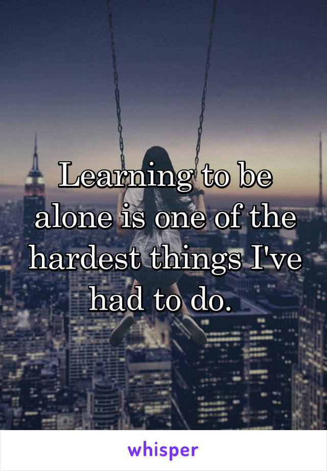 Learning to be alone is one of the hardest things I've had to do. 