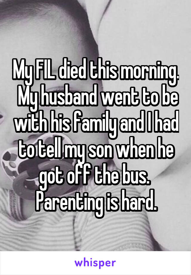 My FIL died this morning.  My husband went to be with his family and I had to tell my son when he got off the bus.  Parenting is hard.