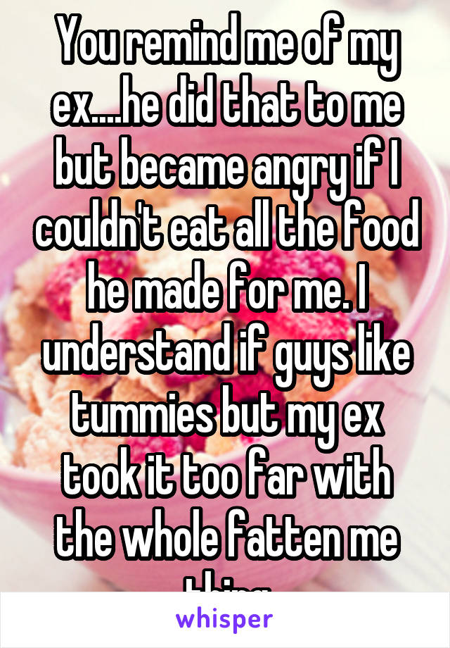 You remind me of my ex....he did that to me but became angry if I couldn't eat all the food he made for me. I understand if guys like tummies but my ex took it too far with the whole fatten me thing