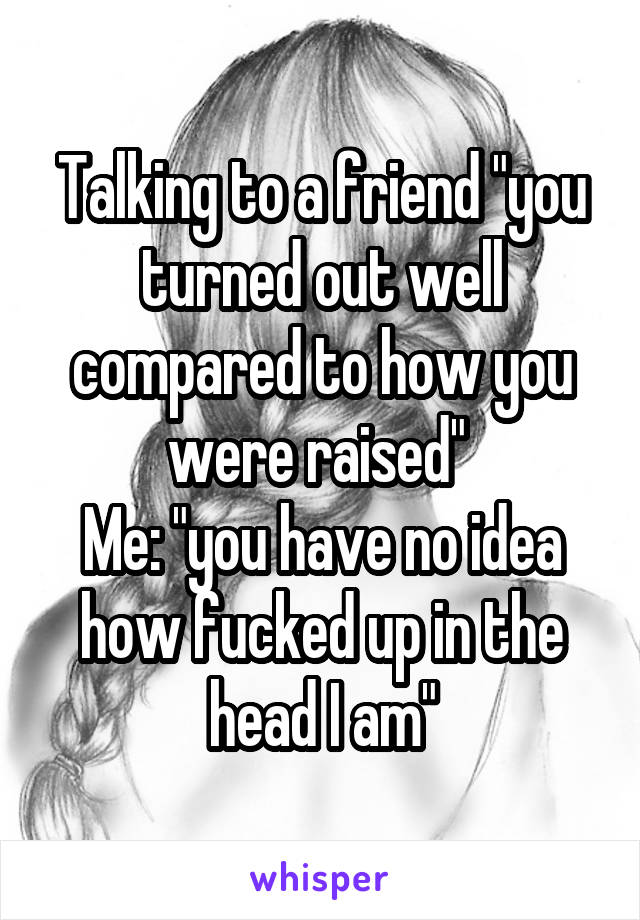 Talking to a friend "you turned out well compared to how you were raised" 
Me: "you have no idea how fucked up in the head I am"
