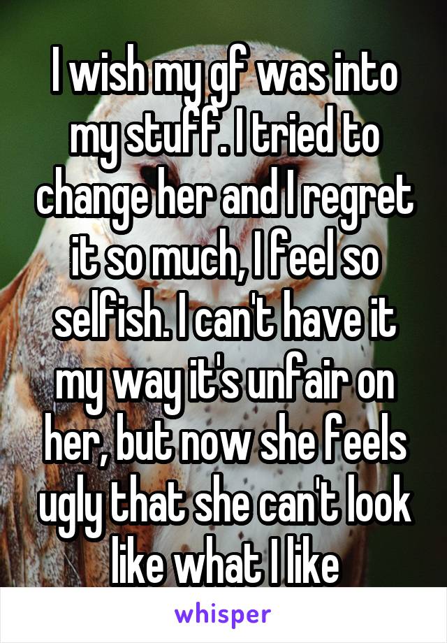 I wish my gf was into my stuff. I tried to change her and I regret it so much, I feel so selfish. I can't have it my way it's unfair on her, but now she feels ugly that she can't look like what I like
