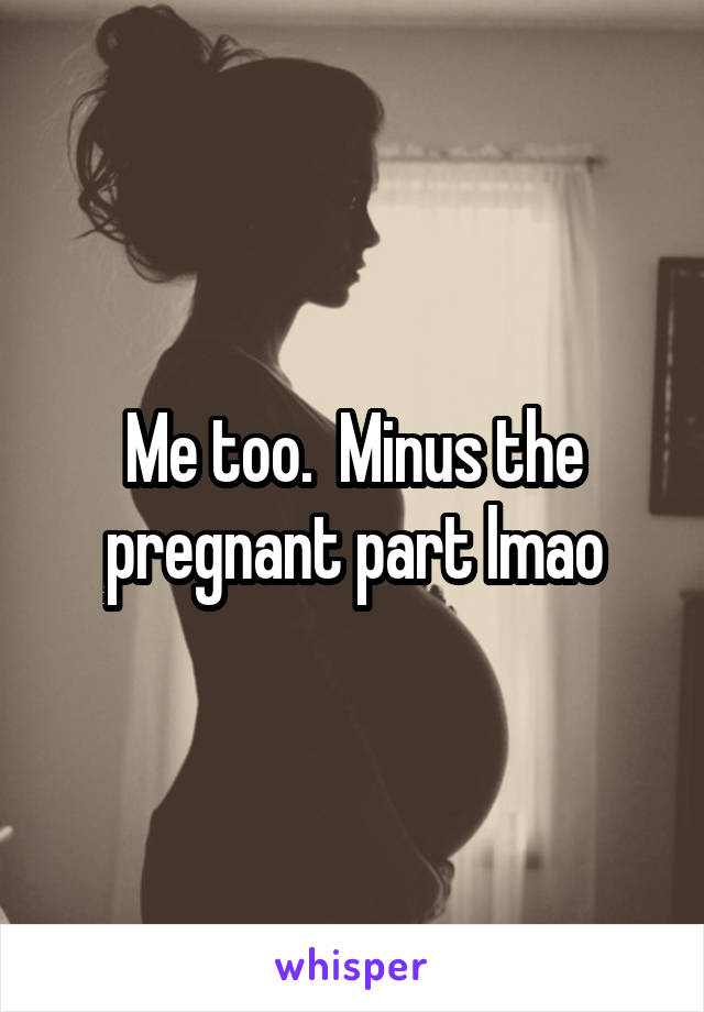 Me too.  Minus the pregnant part lmao