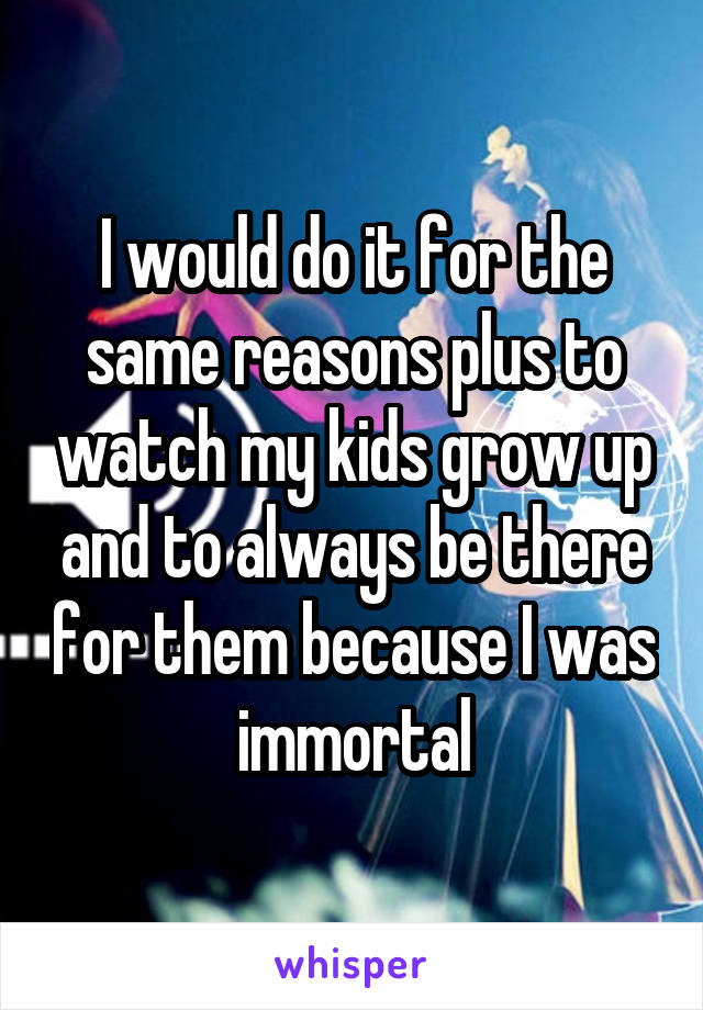 I would do it for the same reasons plus to watch my kids grow up and to always be there for them because I was immortal