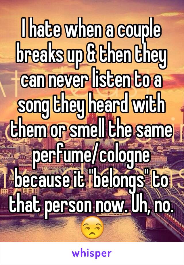 I hate when a couple breaks up & then they can never listen to a song they heard with them or smell the same perfume/cologne because it "belongs" to that person now. Uh, no. 😒