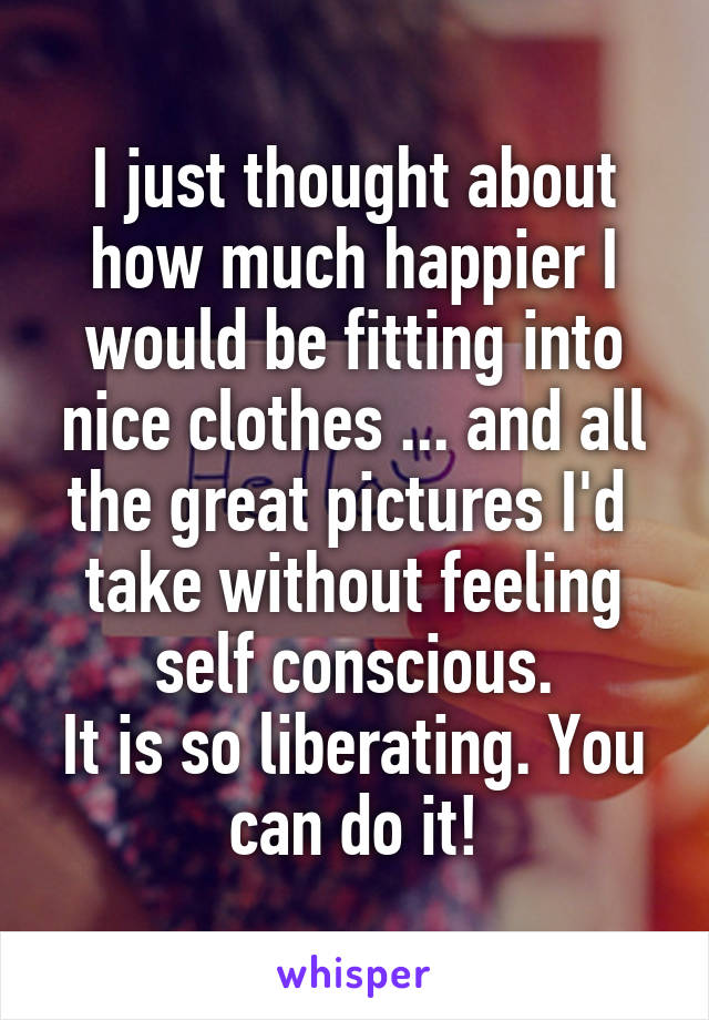I just thought about how much happier I would be fitting into nice clothes ... and all the great pictures I'd  take without feeling self conscious.
It is so liberating. You can do it!