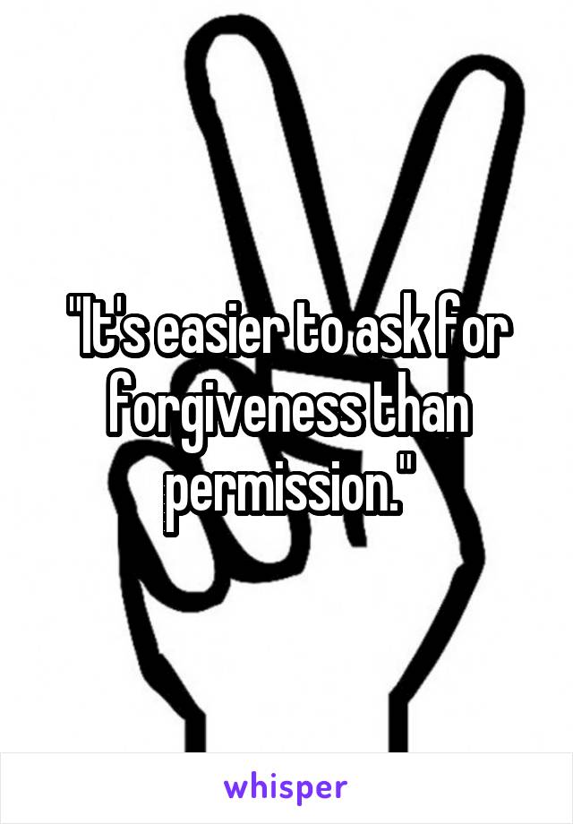 "It's easier to ask for forgiveness than permission."
