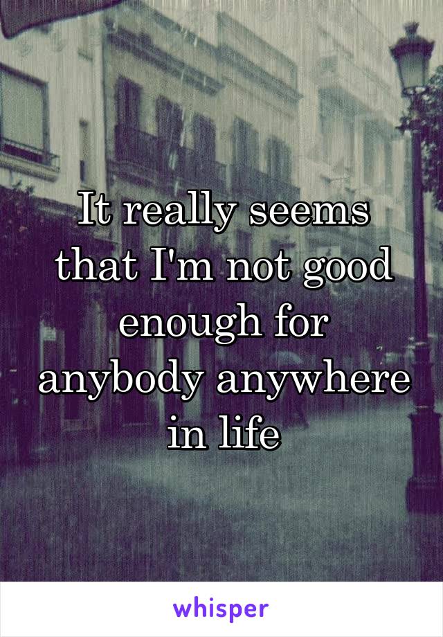 It really seems that I'm not good enough for anybody anywhere in life