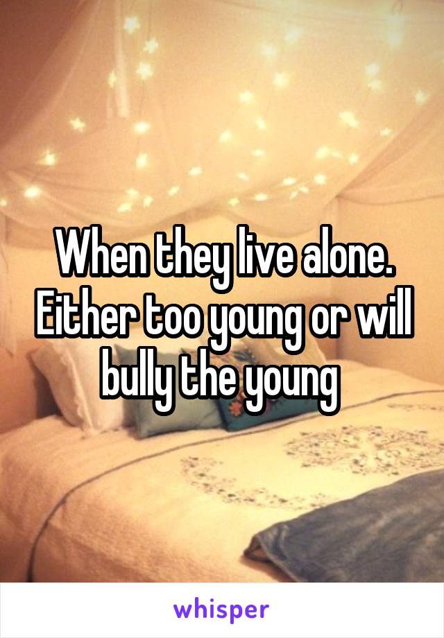 When they live alone. Either too young or will bully the young 