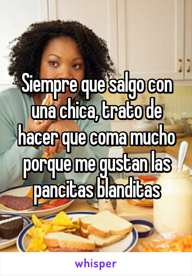 Siempre que salgo con una chica, trato de hacer que coma mucho porque me gustan las pancitas blanditas