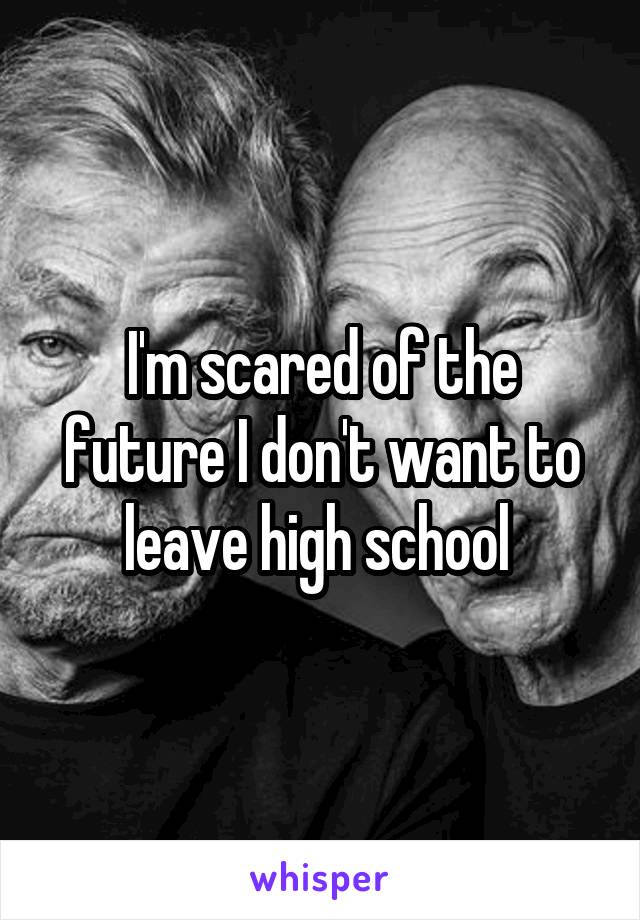 I'm scared of the future I don't want to leave high school 