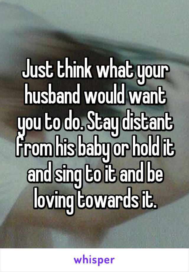 Just think what your husband would want you to do. Stay distant from his baby or hold it and sing to it and be loving towards it.