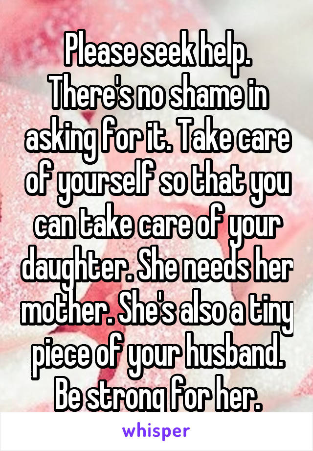 Please seek help. There's no shame in asking for it. Take care of yourself so that you can take care of your daughter. She needs her mother. She's also a tiny piece of your husband. Be strong for her.