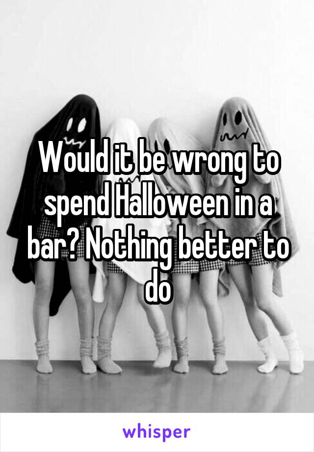 Would it be wrong to spend Halloween in a bar? Nothing better to do