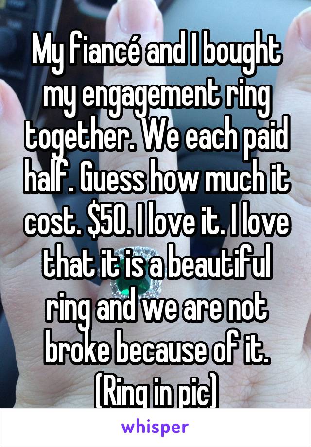 My fiancé and I bought my engagement ring together. We each paid half. Guess how much it cost. $50. I love it. I love that it is a beautiful ring and we are not broke because of it.
(Ring in pic)