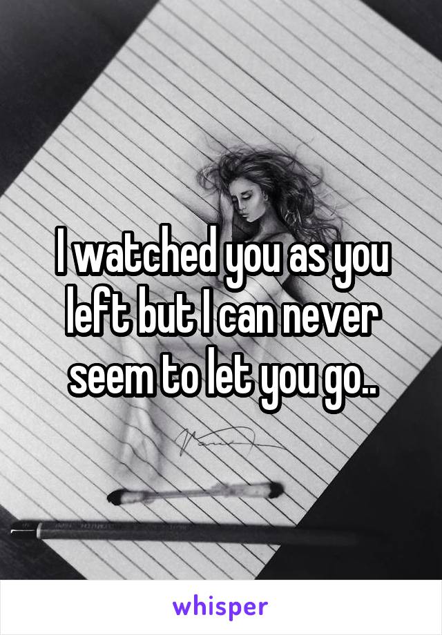 I watched you as you left but I can never seem to let you go..