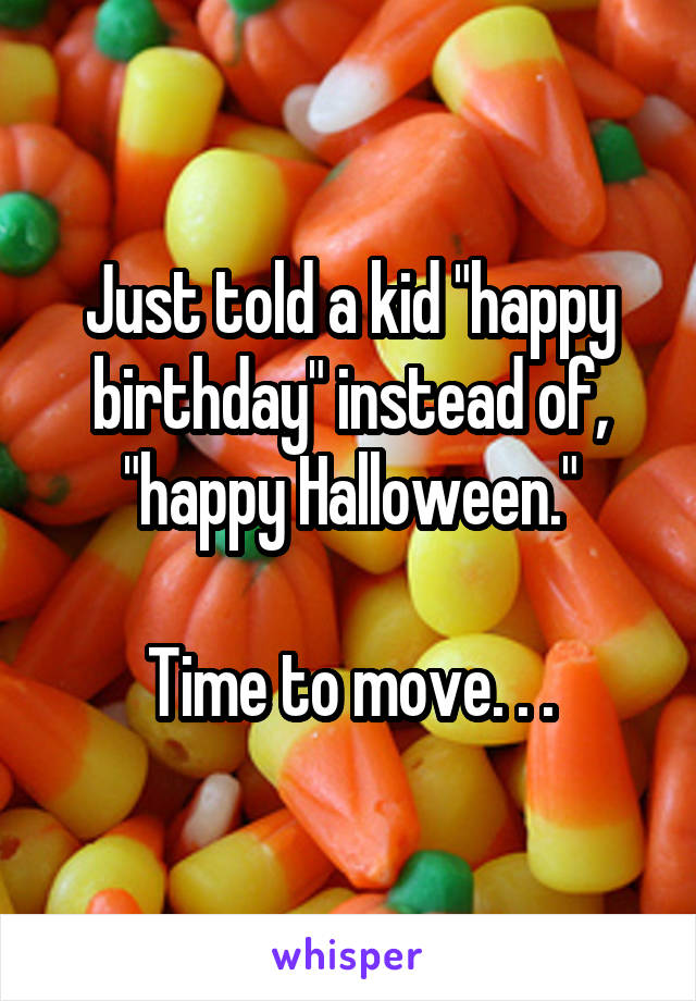 Just told a kid "happy birthday" instead of, "happy Halloween."

Time to move. . .