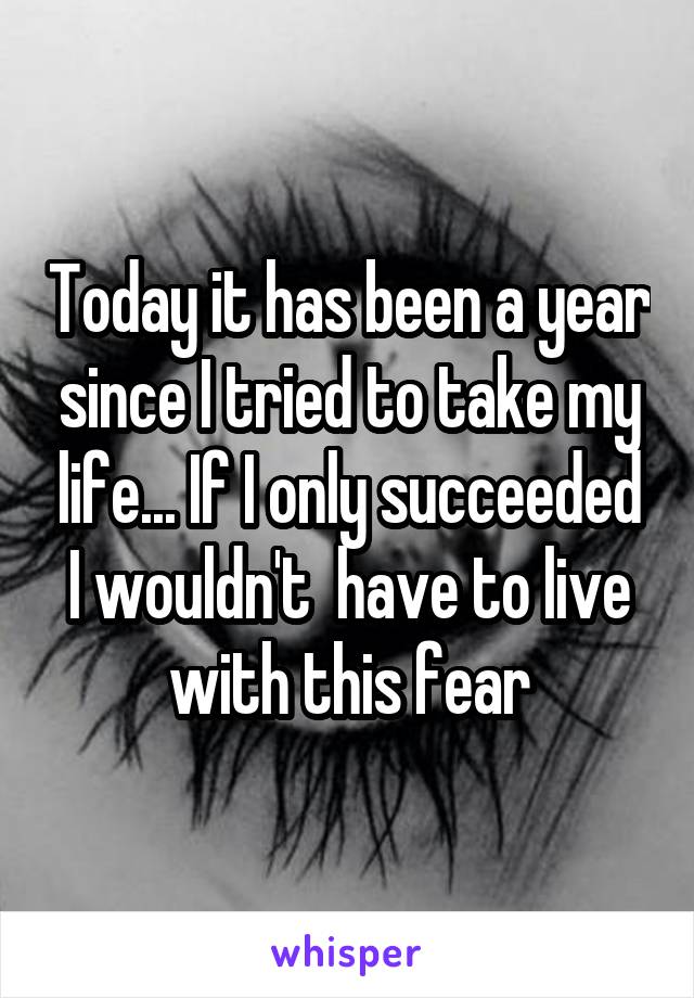 Today it has been a year since I tried to take my life... If I only succeeded I wouldn't  have to live with this fear