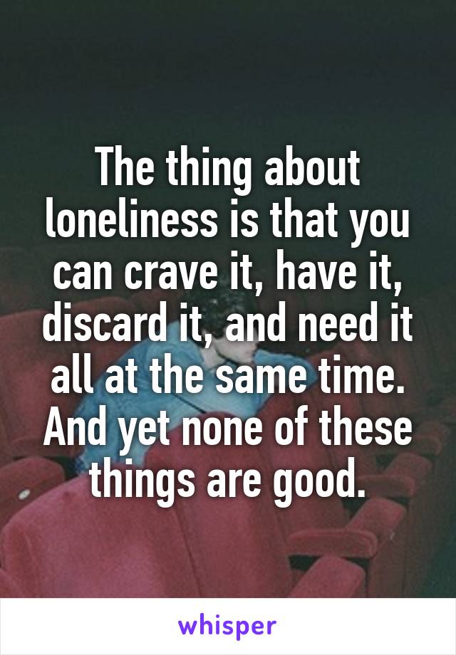 The thing about loneliness is that you can crave it, have it, discard it, and need it all at the same time. And yet none of these things are good.