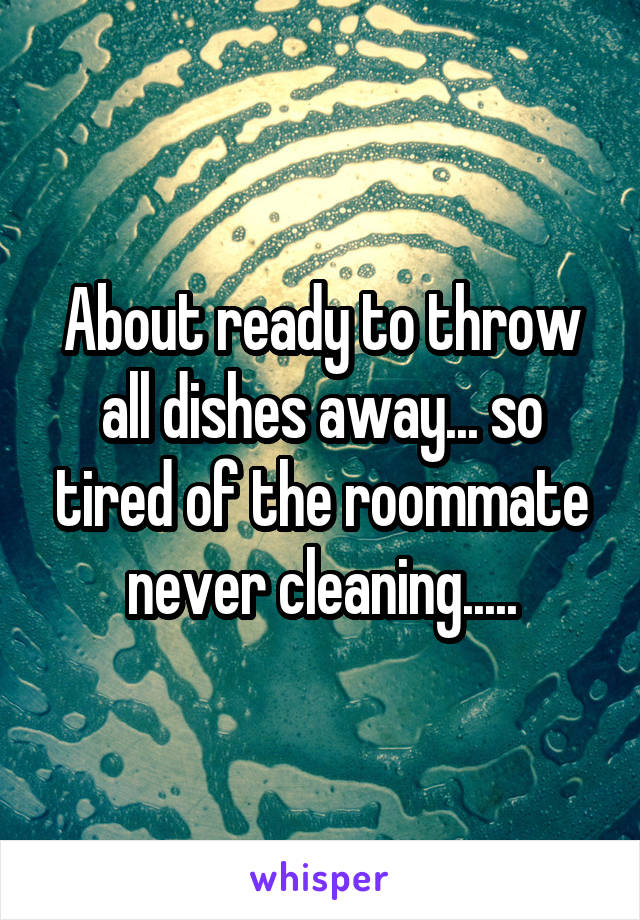 About ready to throw all dishes away... so tired of the roommate never cleaning.....