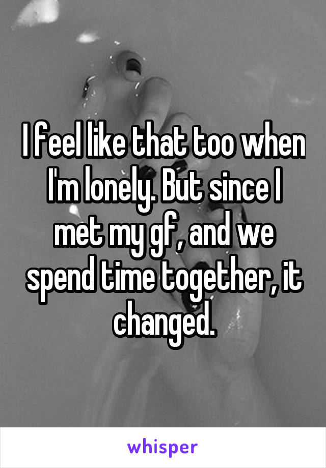 I feel like that too when I'm lonely. But since I met my gf, and we spend time together, it changed.